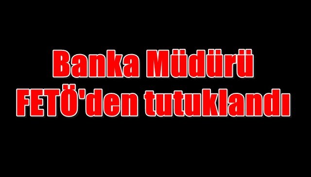 Banka Müdürü FETÖ´den tutuklandı