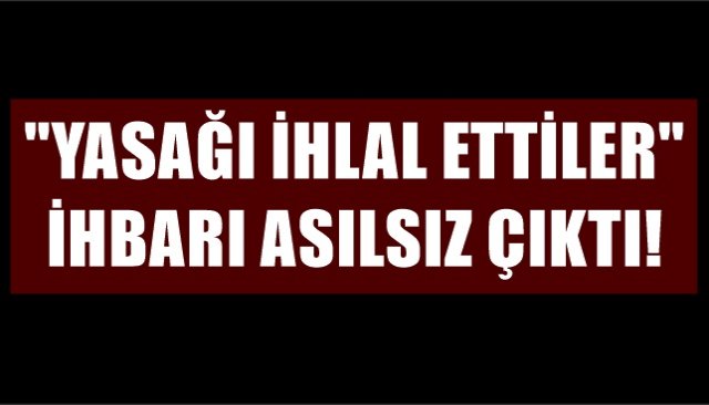 ´´YASAĞI İHLAL ETTİLER´´ İHBARI ASILSIZ ÇIKTI!