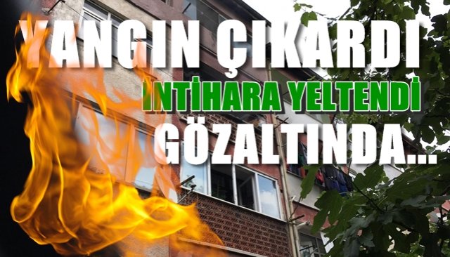 Yangın çıkardı… İntihara yeltendi… Gözaltına alındı…