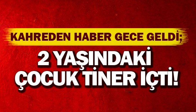 KAHREDEN HABER GECE GELDİ; 2 YAŞINDAKİ ÇOCUK TİNER İÇTİ!