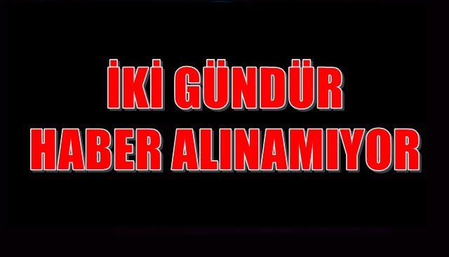 İKİ GÜNDÜR HABER ALINAMIYOR