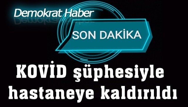 KOVİD şüphesi ile hastaneye kaldırıldı