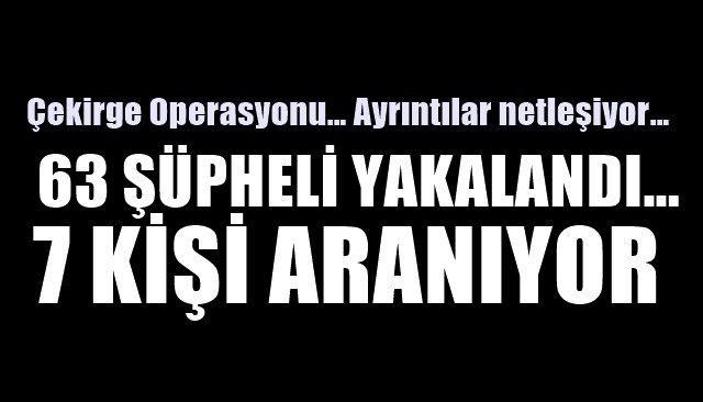 Çekirge Operasyonu… Ayrıntılar netleşiyor… 63 ŞÜPHELİ YAKALANDI… 7 ŞÜPHELİ ARANIYOR