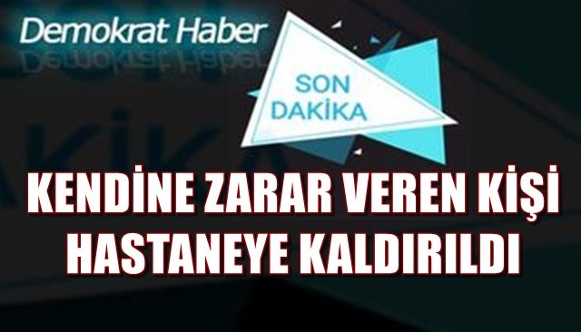 KENDİNE ZARAR VEREN KİŞİ HASTANEYE KALDIRILDI