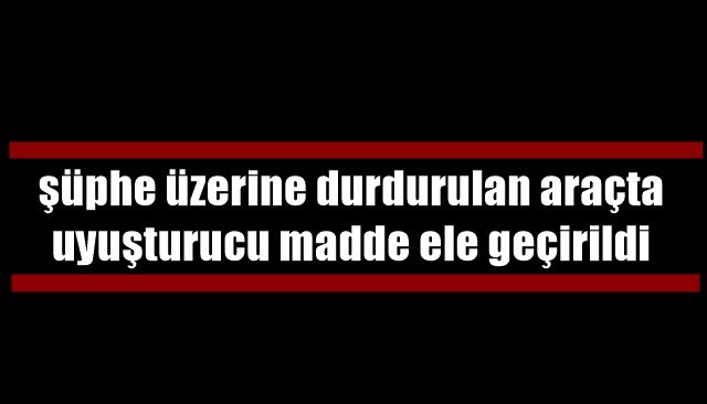 Şüphe üzerine durdurulan araçta uyuşturucu madde ele geçirildi