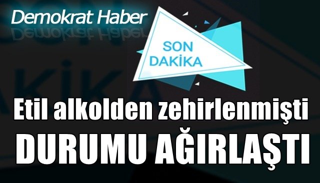  Etil alkolden zehirlenmişti, durumu ağırlaştı