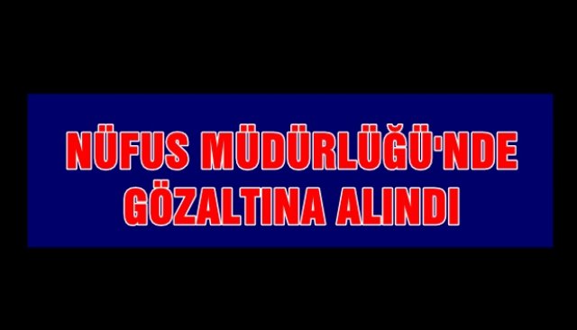 NÜFUS MÜDÜRLÜĞÜ´NDE GÖZALTINA ALINDI