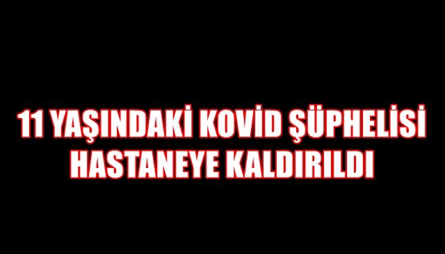 11 YAŞINDAKİ KOVİD ŞÜPHELİSİ HASTANEYE KALDIRILDI