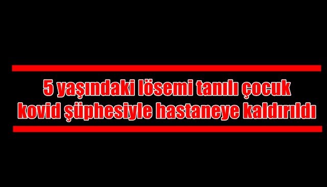 5 yaşındaki lösemi tanılı çocuk kovid şüphesiyle hastaneye kaldırıldı