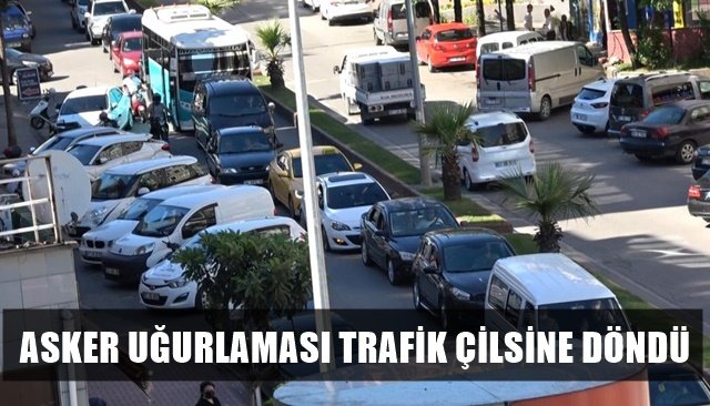 ASKER UĞURLAMASI TRAFİK ÇİLSİNE DÖNDÜ