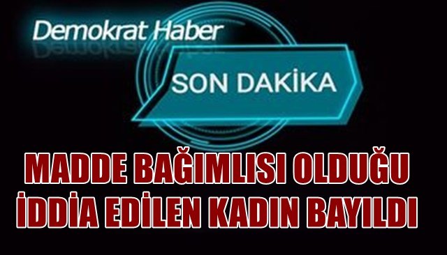 MADDE BAĞIMLISI OLDUĞU  İDDİA EDİLEN KADIN BAYILDI