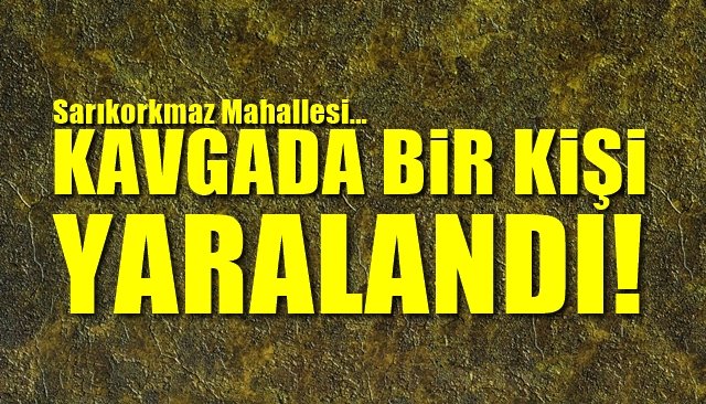 SARIKORKMAZ´DA KAVGA... BİR KİŞİ YARALANDI