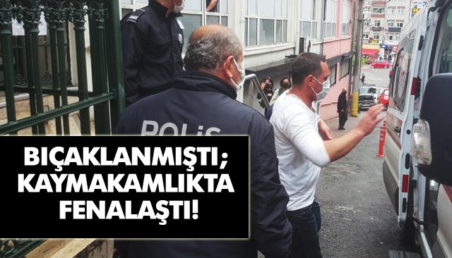 BIÇAKLANMIŞTI; KAYMAKAMLIKTA FENALAŞTI!