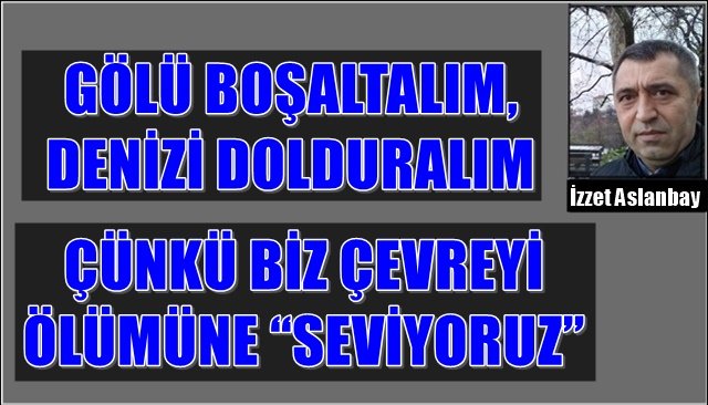 GÖLÜ BOŞALTALIM, DENİZİ DOLDURALIM...  ÇÜNKÜ BİZ ÇEVREYİ ÖLÜMÜNE “SEVİYORUZ”