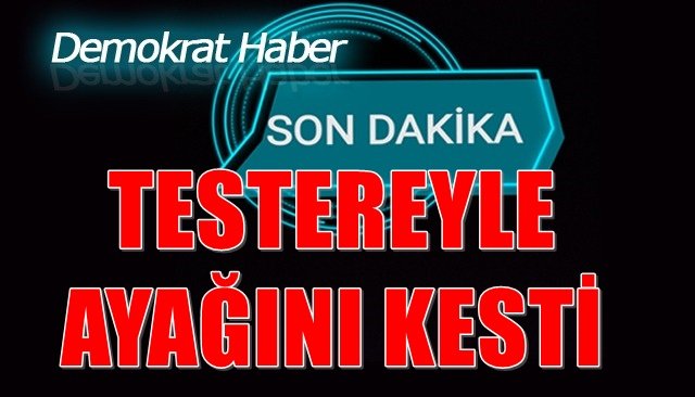 TESTEREYLE AYAĞINI KESTİ