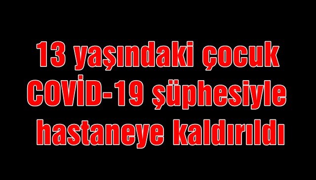 13 yaşındaki çocuk COVİD-19 şüphesi ile hastaneye 