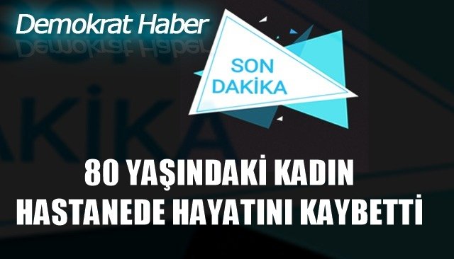 80 YAŞINDAKİ KADIN HASTANEDE HAYATINI KAYBETTİ