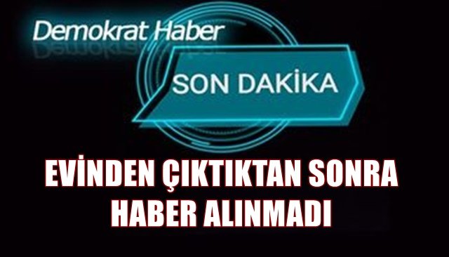 EVİNDEN ÇIKTIKTAN SONRA HABER ALINMADI