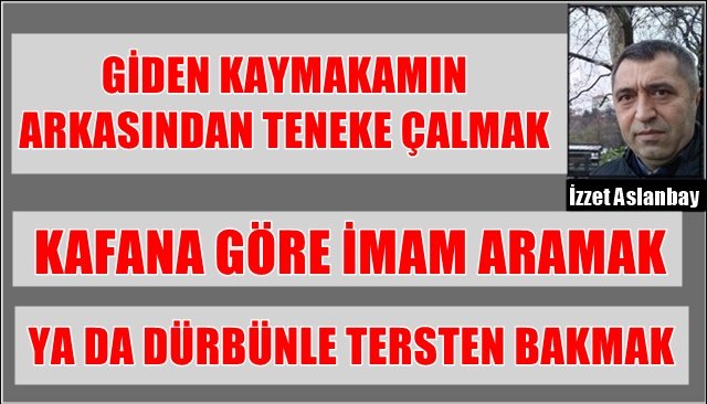 GİDEN KAYMAKAMIN ARKASINDAN TENEKE ÇALMAK... KAFANA GÖRE İMAM ARAMAK... YA DA DÜRBÜNLE TERSTEN BAKMAK