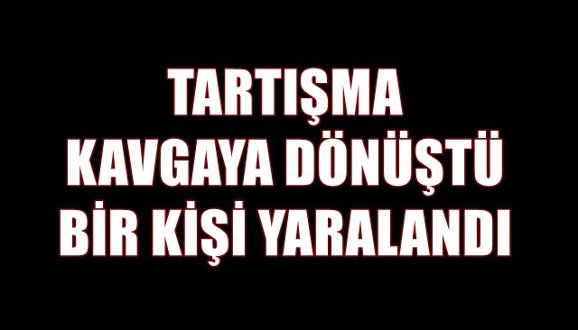 TARTIŞMA KAVGAYA DÖNÜŞTÜ BİR KİŞİ YARALANDI