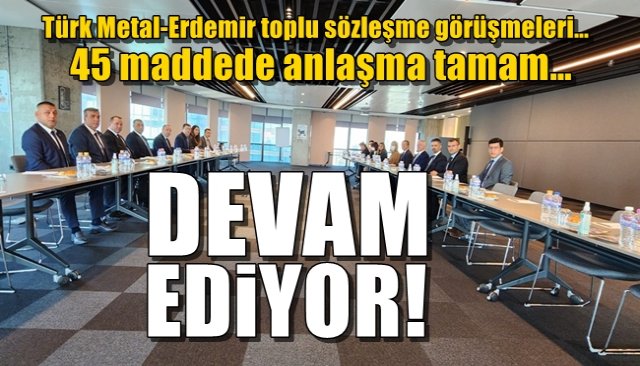 Türk Metal-Erdemir toplu sözleşme görüşmeleri…45 maddede anlaşma tamam… DEVAM EDİYOR!