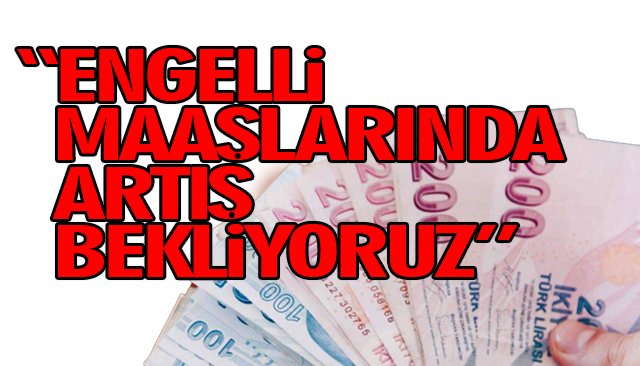 “ENGELLİ MAAŞLARINDA ARTIŞ BEKLİYORUZ”