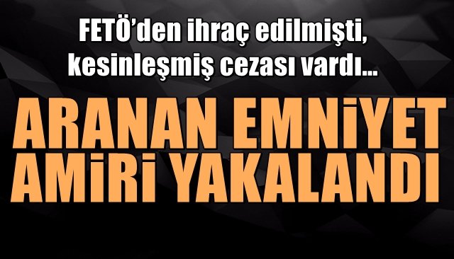 FETÖ’den ihraç edilmişti, kesinleşmiş cezası vardı… ARANAN EMNİYET AMİRİ YAKALANDI