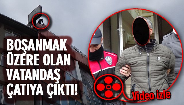 BOŞANMAK ÜZERE OLAN VATANDAŞ ÇATIYA ÇIKTI!