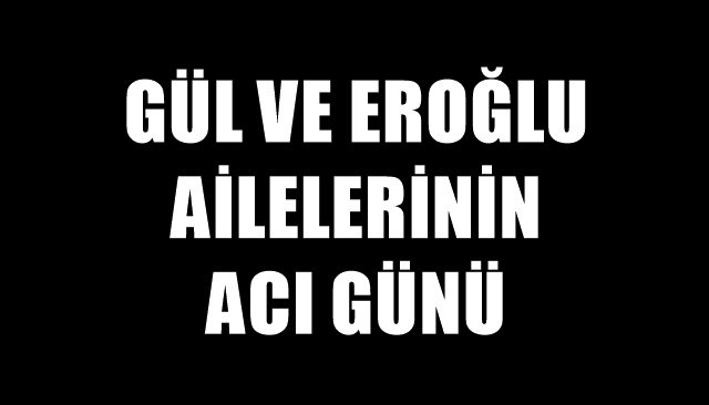 GÜL VE EROĞLU AİLELERİNİN ACI GÜNÜ