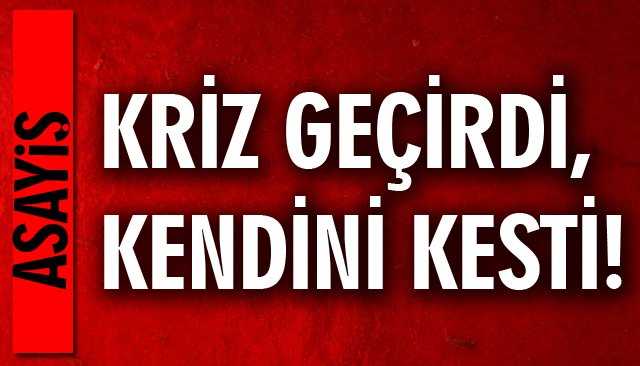 KRİZ GEÇİRDİ, KENDİNİ KESTİ!