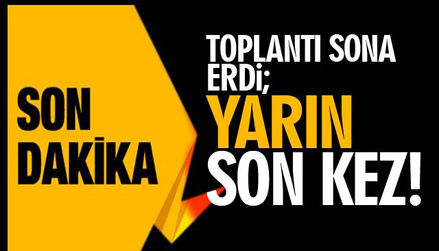 TOPLANTI SONA ERDİ; YARIN SON KEZ!