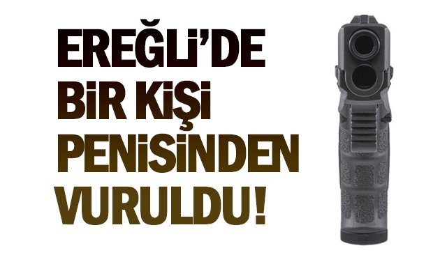 EREĞLİ’DE BİR KİŞİ, PENİSİNDEN VURULDU!