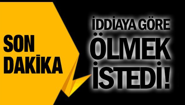 İDDİAYA GÖRE ÖLMEK İSTEDİ!