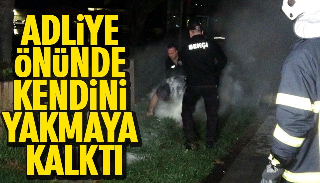 ADLİYE ÖNÜNDE KENDİNİ YAKMAYA KALKTI