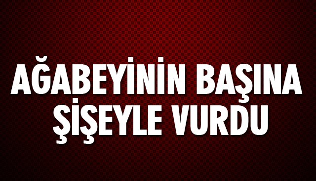 AĞABEYİNİN BAŞINA ŞİŞEYLE VURDU