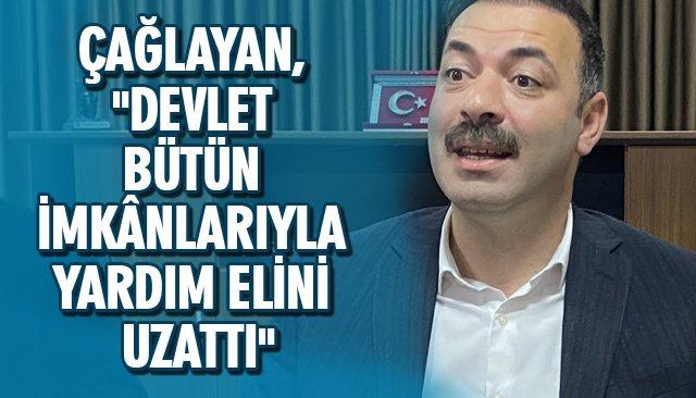 ÇAĞLAYAN, ´´DEVLET BÜTÜN İMKÂNLARIYLA YARDIM ELİNİ UZATTI´´