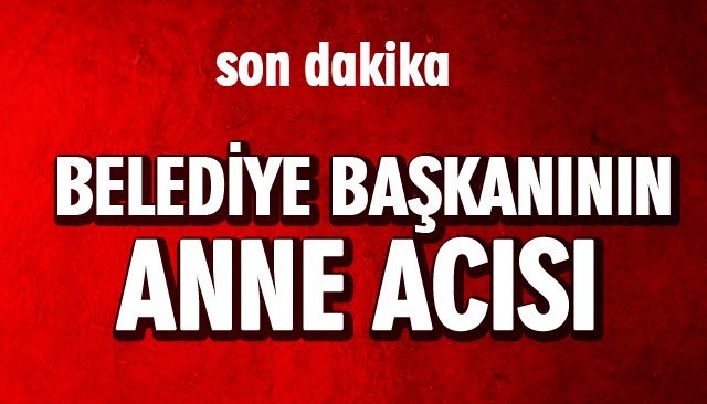 BELEDİYE BAŞKANININ ANNE ACISI