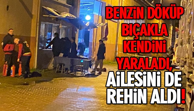 BENZİN DÖKÜP BIÇAKLA KENDİNİ YARALADI, AİLESİNİ DE REHİN ALDI! 