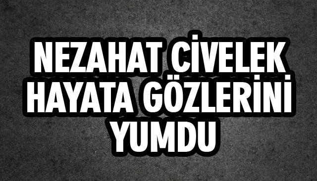 NEZAHAT CİVELEK HAYATA GÖZLERİNİ YUMDU