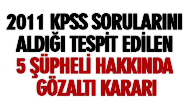 2011 KPSS SORULARINI ALDIĞI TESPİT EDİLEN 5 ŞÜPHELİ HAKKINDA GÖZALTI KARARI