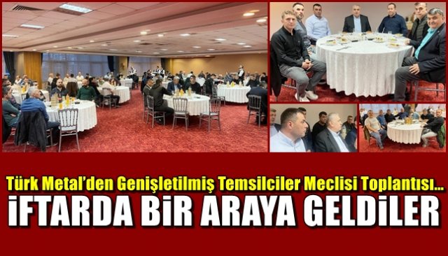 Türk Metal’den Genişletilmiş Temsilciler Meclisi Toplantısı… İFTARDA TOPLANDILAR