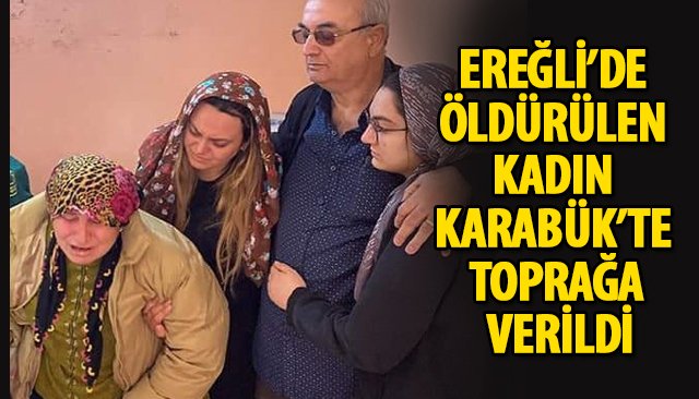 EREĞLİ’DE ÖLDÜRÜLEN KADIN KARABÜK’TE TOPRAĞA VERİLDİ