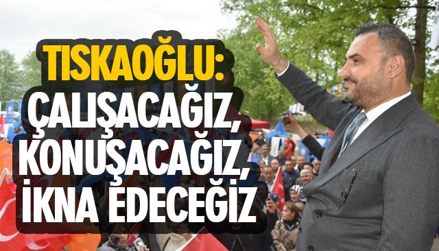 TISKAOĞLU: ÇALIŞACAĞIZ, KONUŞACAĞIZ, İKNA EDECEĞİZ