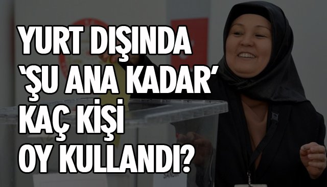 YURT DIŞINDA ‘ŞU ANA KADAR’ KAÇ KİŞİ OY KULLANDI?