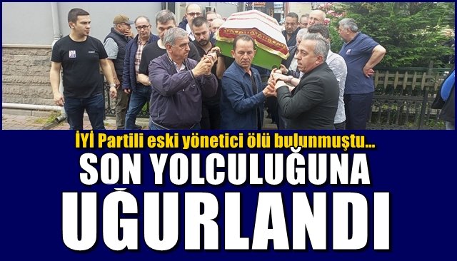 İYİ Partili eski yönetici ölü bulunmuştu…  SON YOLCULUĞUNA UĞURLANDI