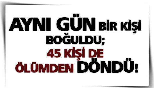 AYNI GÜN BİR KİŞİ BOĞULDU; 45 KİŞİ DE ÖLÜMDEN DÖNDÜ!