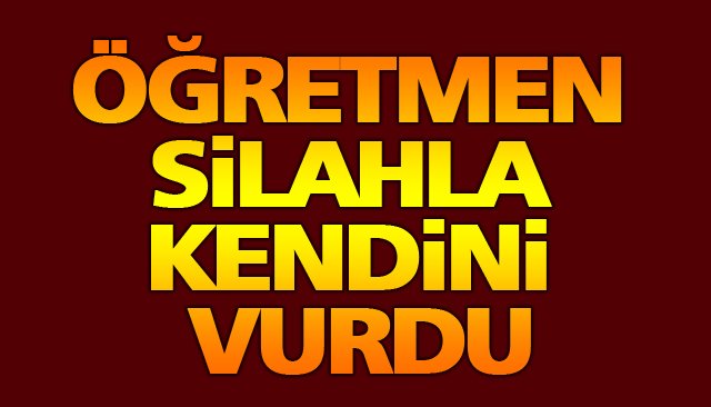 ÖĞRETMEN SİLAHLA KENDİNİ VURDU