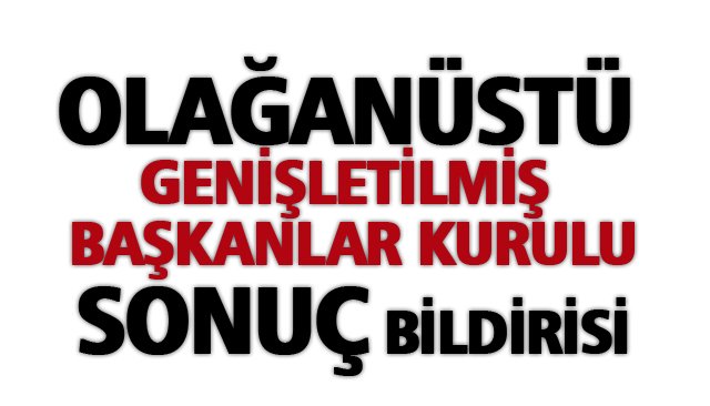 OLAĞANÜSTÜ GENİŞLETİLMİŞ BAŞKANLAR KURULU SONUÇ BİLDİRİSİ
