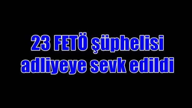 23 FETÖ şüphelisi adliyeye sevk edildi