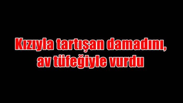 Kızıyla tartışan damadını, av tüfeğiyle vurdu